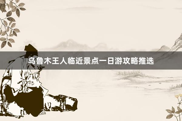 乌鲁木王人临近景点一日游攻略推选